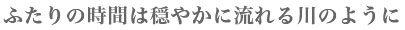 ふたりの時間は穏やかに流れる川のように